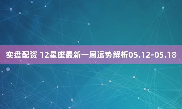 实盘配资 12星座最新一周运势解析05.12-05.18