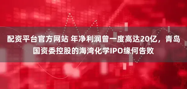 配资平台官方网站 年净利润曾一度高达20亿，青岛国资委控股的海湾化学IPO缘何告败