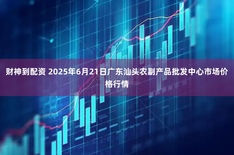 财神到配资 2025年6月21日广东汕头农副产品批发中心市场价格行情