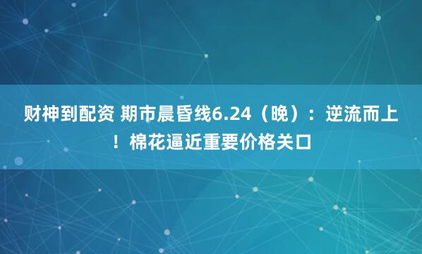 财神到配资 期市晨昏线6.24（晚）：逆流而上！棉花逼近重要价格关口