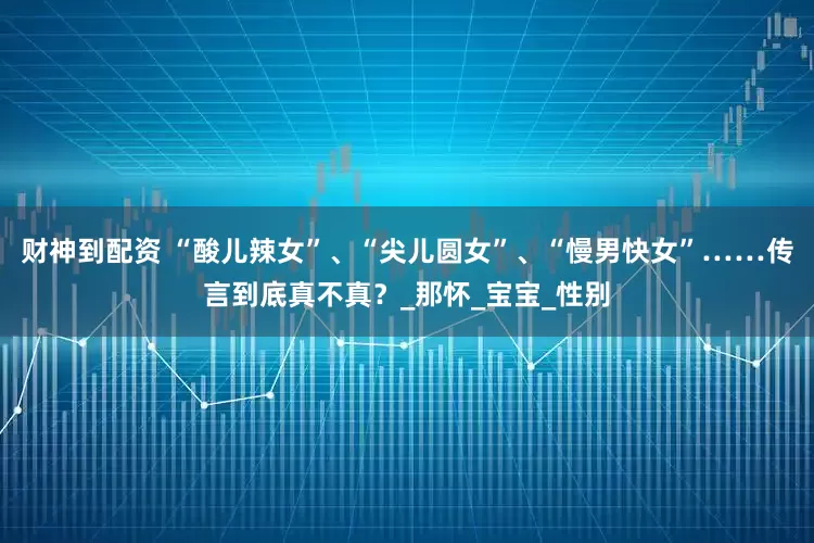 财神到配资 “酸儿辣女”、“尖儿圆女”、“慢男快女”……传言到底真不真？_那怀_宝宝_性别