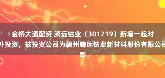 金桥大通配资 腾远钴业（301219）新增一起对外投资，被投资公司为赣州腾远钴业新材料股份有限公司