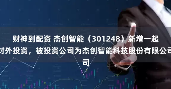 财神到配资 杰创智能（301248）新增一起对外投资，被投资公司为杰创智能科技股份有限公司