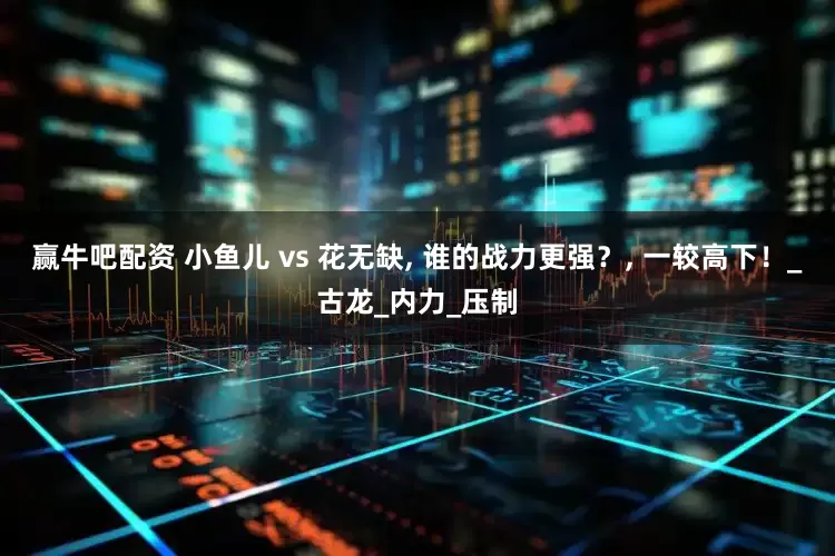 赢牛吧配资 小鱼儿 vs 花无缺, 谁的战力更强？, 一较高下！_古龙_内力_压制