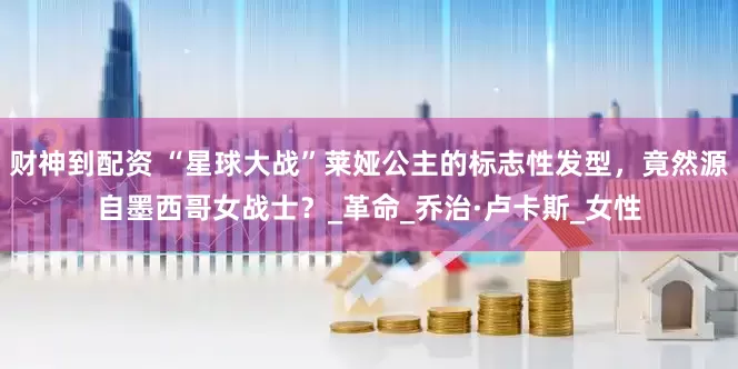财神到配资 “星球大战”莱娅公主的标志性发型，竟然源自墨西哥女战士？_革命_乔治·卢卡斯_女性