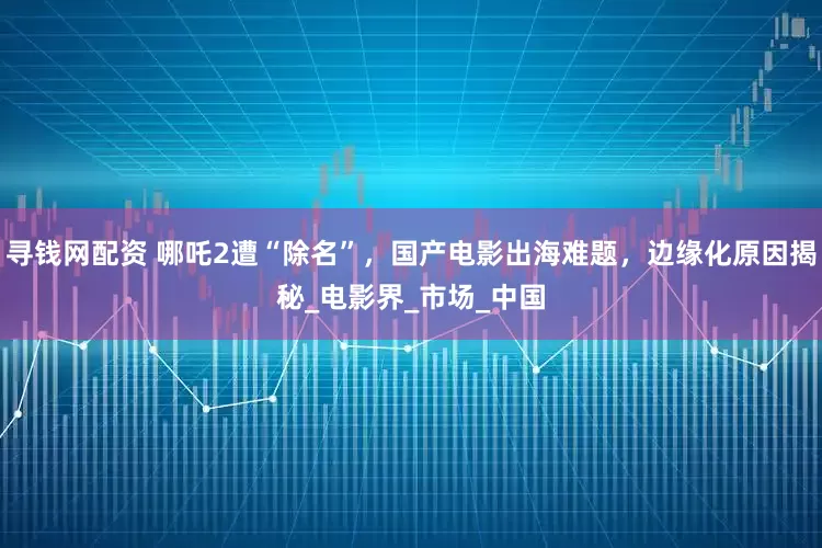 寻钱网配资 哪吒2遭“除名”，国产电影出海难题，边缘化原因揭秘_电影界_市场_中国