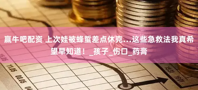 赢牛吧配资 上次娃被蜂蜇差点休克…这些急救法我真希望早知道！_孩子_伤口_药膏