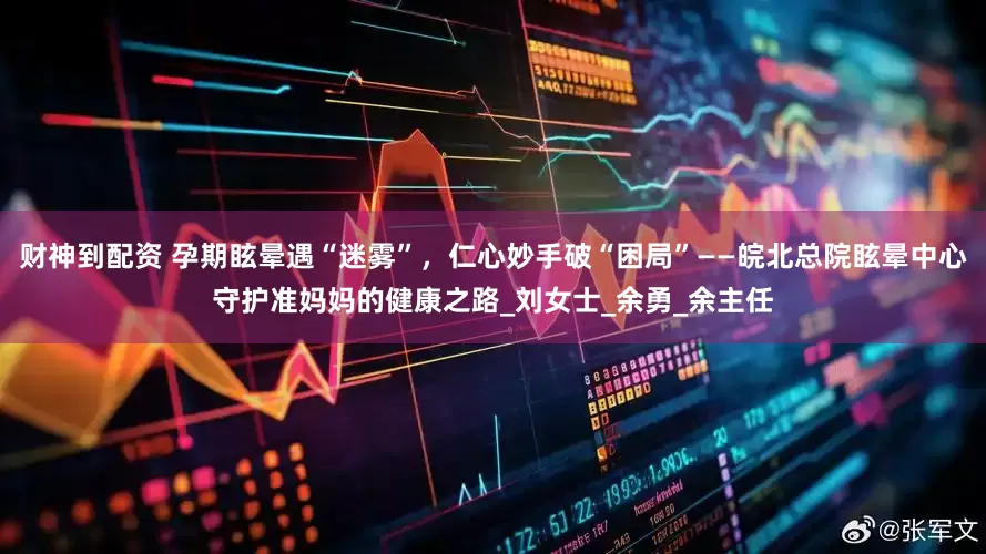 财神到配资 孕期眩晕遇“迷雾”，仁心妙手破“困局”——皖北总院眩晕中心守护准妈妈的健康之路_刘女士_余勇_余主任