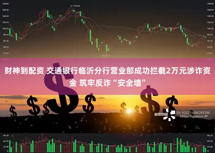 财神到配资 交通银行临沂分行营业部成功拦截2万元涉诈资金 筑牢反诈“安全墙”