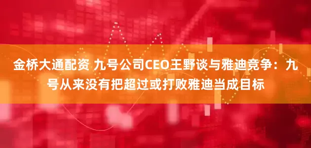 金桥大通配资 九号公司CEO王野谈与雅迪竞争：九号从来没有把超过或打败雅迪当成目标