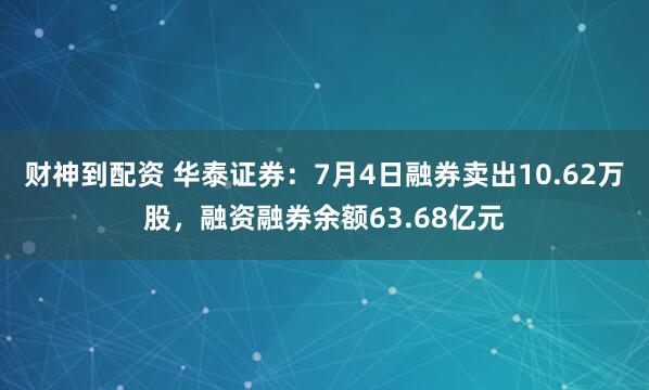 财神到配资 华泰证券：7月4日融券卖出10.62万股，融资融券余额63.68亿元
