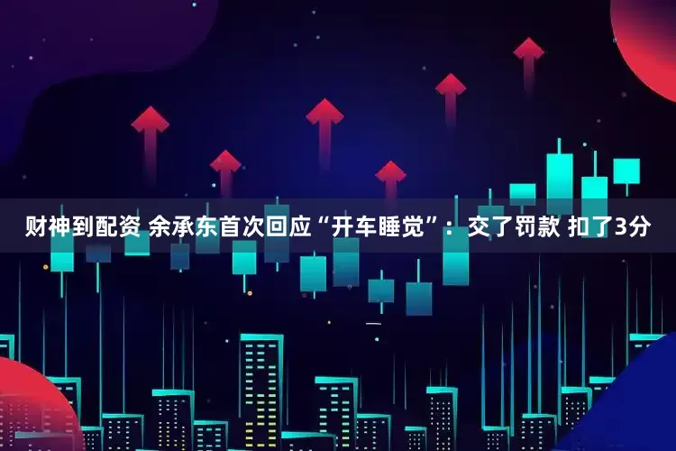 财神到配资 余承东首次回应“开车睡觉”：交了罚款 扣了3分