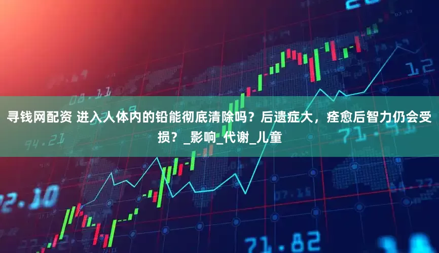 寻钱网配资 进入人体内的铅能彻底清除吗？后遗症大，痊愈后智力仍会受损？_影响_代谢_儿童