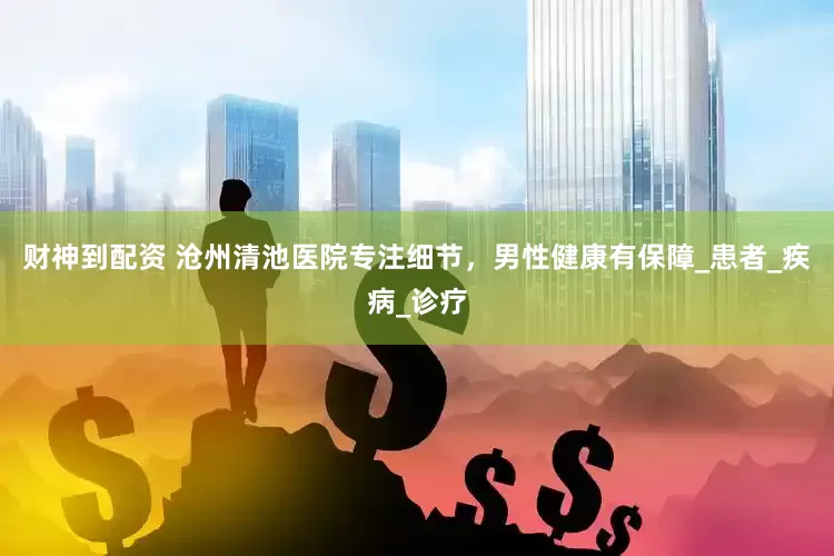 财神到配资 沧州清池医院专注细节，男性健康有保障_患者_疾病_诊疗