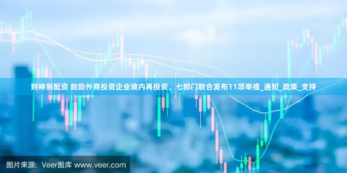 财神到配资 鼓励外商投资企业境内再投资，七部门联合发布11项举措_通知_政策_支持