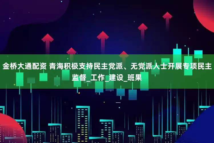金桥大通配资 青海积极支持民主党派、无党派人士开展专项民主监督_工作_建设_班果
