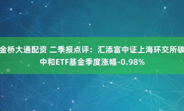 金桥大通配资 二季报点评：汇添富中证上海环交所碳中和ETF基金季度涨幅-0.98%