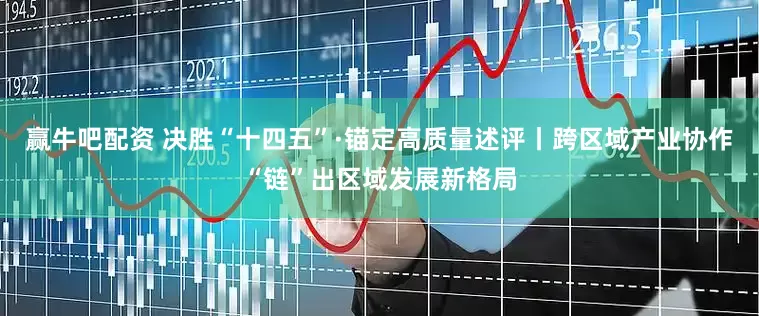 赢牛吧配资 决胜“十四五”·锚定高质量述评丨跨区域产业协作“链”出区域发展新格局