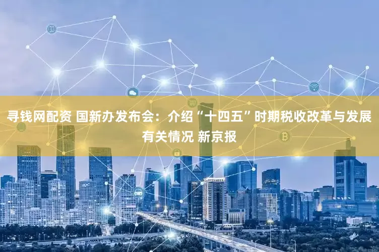 寻钱网配资 国新办发布会：介绍“十四五”时期税收改革与发展有关情况 新京报