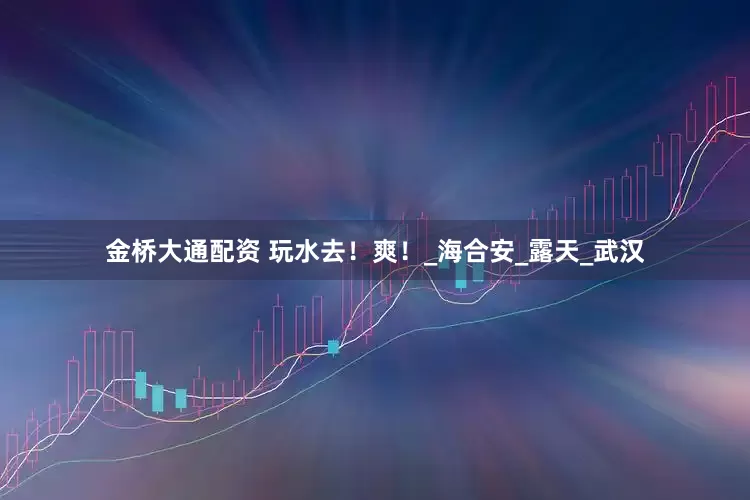 金桥大通配资 玩水去！爽！_海合安_露天_武汉