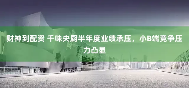 财神到配资 千味央厨半年度业绩承压，小B端竞争压力凸显