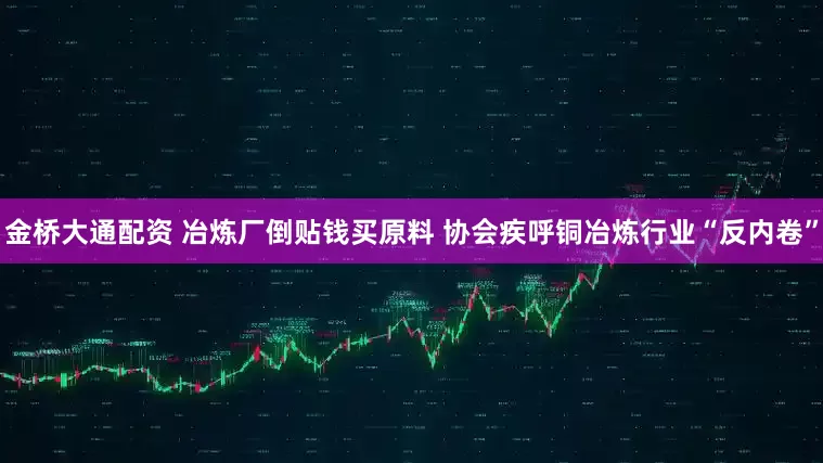 金桥大通配资 冶炼厂倒贴钱买原料 协会疾呼铜冶炼行业“反内卷”