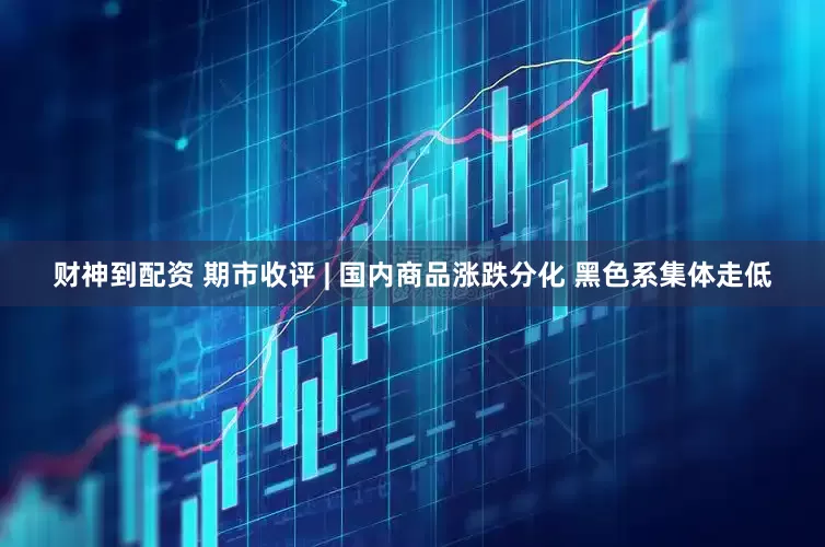 财神到配资 期市收评 | 国内商品涨跌分化 黑色系集体走低