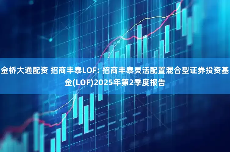 金桥大通配资 招商丰泰LOF: 招商丰泰灵活配置混合型证券投资基金(LOF)2025年第2季度报告