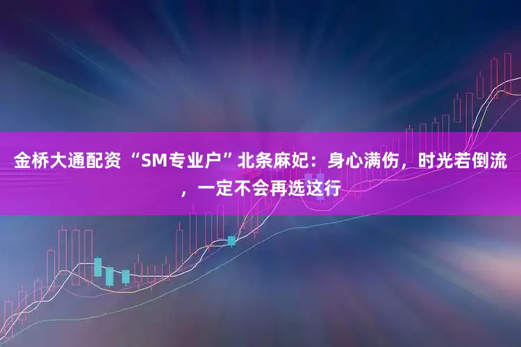 金桥大通配资 “SM专业户”北条麻妃：身心满伤，时光若倒流，一定不会再选这行