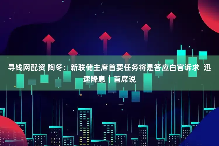寻钱网配资 陶冬：新联储主席首要任务将是答应白宫诉求  迅速降息｜首席说